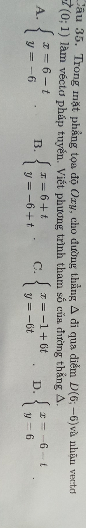 Trong mặt phẳng tọa độ Oxy, cho đường thẳng △ di qua điểm D(6;-6) và nhận vectơ
vector u(0;1) làm véctơ pháp tuyến. Viết phương trình tham số của đường thẳng Δ.
A. beginarrayl x=6-t y=-6endarray.
B. beginarrayl x=6+t y=-6+tendarray. C. beginarrayl x=-1+6t y=-6tendarray.. D. beginarrayl x=-6-t y=6endarray..