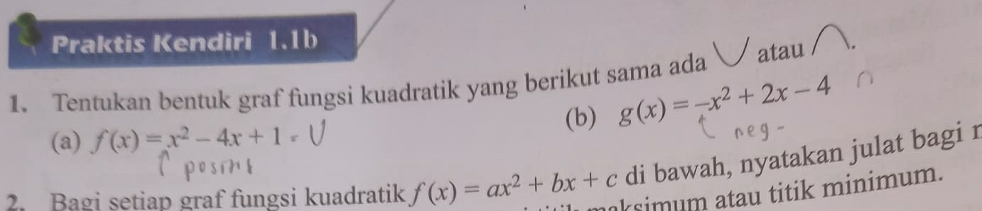 Praktis Kendiri 1.1b
1. Tentukan bentuk graf fungsi kuadratik yang berikut sama ada atau
(a) f(x)=x^2-4x+1= (b) g(x)=-x^2+2x-4
posin
di bawah, nyatakan julat bagi r
2. Bagi setiap graf fungsi kuadratik f(x)=ax^2+bx+c maksimum atau titik minimum.