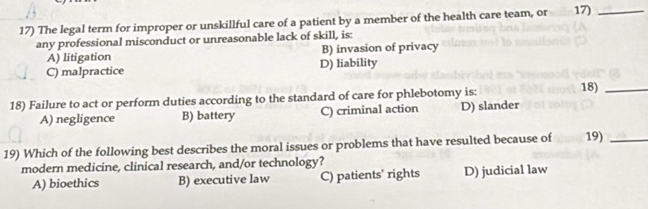 The legal term for improper or unskillful care of a patient by a member of the health care team, or 17)_
any professional misconduct or unreasonable lack of skill, is:
A) litigation B) invasion of privacy
C) malpractice D) liability
18) Failure to act or perform duties according to the standard of care for phlebotomy is:
18)_
A) negligence B) battery C) criminal action D) slander
19) Which of the following best describes the moral issues or problems that have resulted because of 19)_
modern medicine, clinical research, and/or technology?
A) bioethics B) executive law C) patients' rights D) judicial law