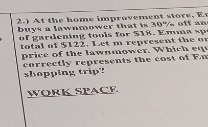 2.) At the home improvement store, Er 
buys a lawnmower that is 30% off an 
of gardening too l s for $18. Emm a sp 
total of $122. Let m represent the or 
price of the lawnmower. Which equ 
correctly represents the cost of Em 
shopping trip? 
WORK SPACE