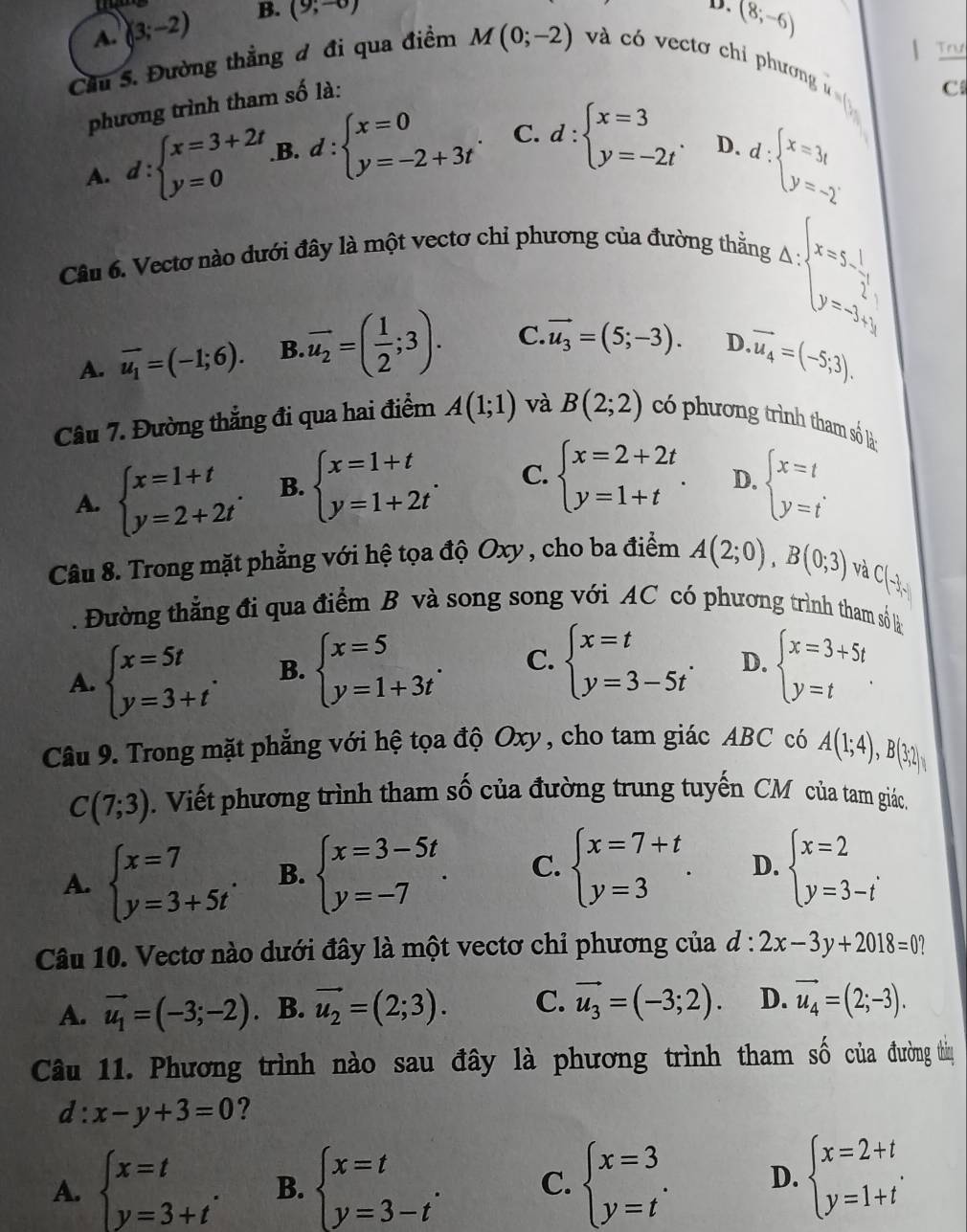 A. (3;-2) B. (9;-0)
D. (8,-6)
Trư
Cầu S. Đường thẳng đ đi qua điểm M(0;-2) và có vecto chi phương  
phương trình tham số là:
C
A. d:beginarrayl x=3+2t y=0endarray. B. d:beginarrayl x=0 y=-2+3tendarray. . C. d:beginarrayl x=3 y=-2tendarray. . D.
d:beginarrayl x=3t y=-2endarray.
Câu 6. Vectơ nào dưới đây là một vectơ chỉ phương của đường thẳng
Delta _x=5-_x=5- 1/2^(2x) _y=-3^(1)
A. overline u_1=(-1;6). B. overline u_2=( 1/2 ;3). C. vector u_3=(5;-3). D. vector u_4=(-5;3).
Câu 7. Đường thẳng đi qua hai điểm A(1;1) và B(2;2) có phương trình tham số là
A. beginarrayl x=1+t y=2+2tendarray. . B. beginarrayl x=1+t y=1+2tendarray. . C. beginarrayl x=2+2t y=1+tendarray. . D. beginarrayl x=t y=tendarray. .
Câu 8. Trong mặt phẳng với hệ tọa độ Oxy , cho ba điểm A(2;0),B(0;3)
và
C(-1,-1).  Đường thẳng đi qua điểm B và song song với AC có phương trình tham só là
A. beginarrayl x=5t y=3+tendarray. . B. beginarrayl x=5 y=1+3tendarray. . C. beginarrayl x=t y=3-5tendarray. . D. beginarrayl x=3+5t y=tendarray. .
Câu 9. Trong mặt phẳng với hệ tọa độ Oxy, cho tam giác ABC có A(1;4),B(3;2)
C(7;3). Viết phương trình tham số của đường trung tuyến CM của tam giác.
A. beginarrayl x=7 y=3+5tendarray. . B. beginarrayl x=3-5t y=-7endarray. . C. beginarrayl x=7+t y=3endarray. . D. beginarrayl x=2 y=3-iendarray. .
Câu 10. Vectơ nào dưới đây là một vectơ chỉ phương của d:2x-3y+2018=0
A. vector u_1=(-3;-2). B. vector u_2=(2;3). C. vector u_3=(-3;2). D. vector u_4=(2;-3).
Câu 11. Phương trình nào sau đây là phương trình tham số của đường tiị
d:x-y+3=0 ?
A. beginarrayl x=t y=3+tendarray. . B. beginarrayl x=t y=3-tendarray. . C. beginarrayl x=3 y=tendarray. . D. beginarrayl x=2+t y=1+tendarray. .