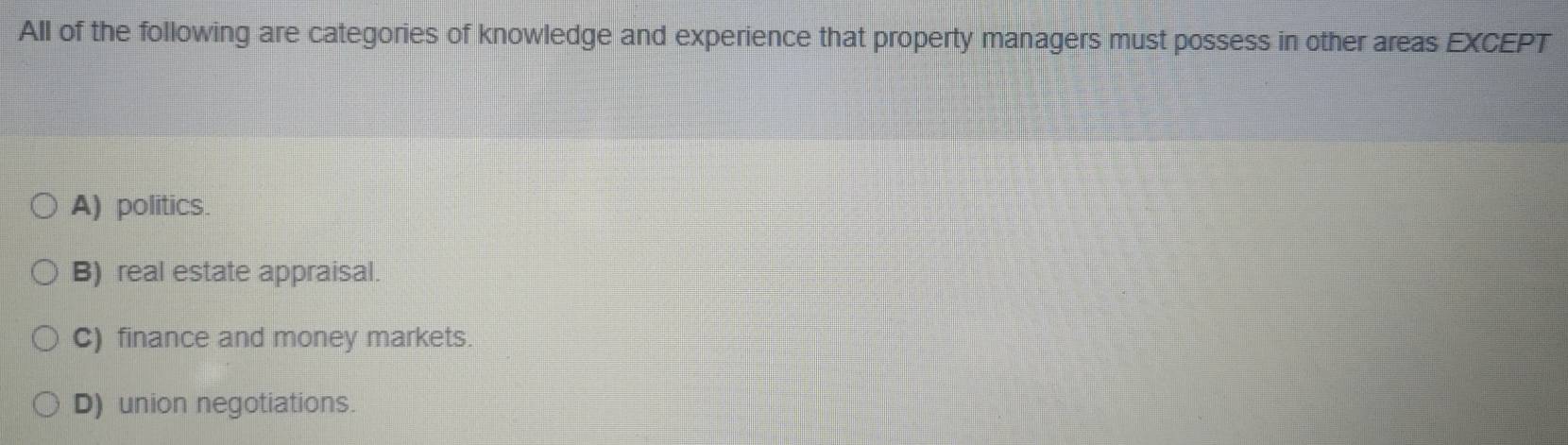 All of the following are categories of knowledge and experience that property managers must possess in other areas EXCEPT
A) politics.
B) real estate appraisal.
C) finance and money markets.
D) union negotiations.