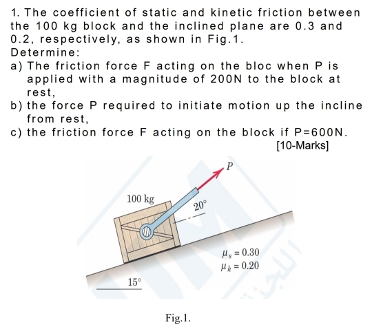 The coefficient of static and kinetic friction between
the 100 kg block and the inclined plane are 0.3 and
0.2, respectively, as shown in Fig.1.
Determine:
a) The friction force F acting on the bloc when P is
applied with a magnitude of 200N to the block at
rest,
b) the force P required to initiate motion up the incline
from rest,
c) the friction force F acting on the block if P=600N.
[10-Marks]
Fig.1.