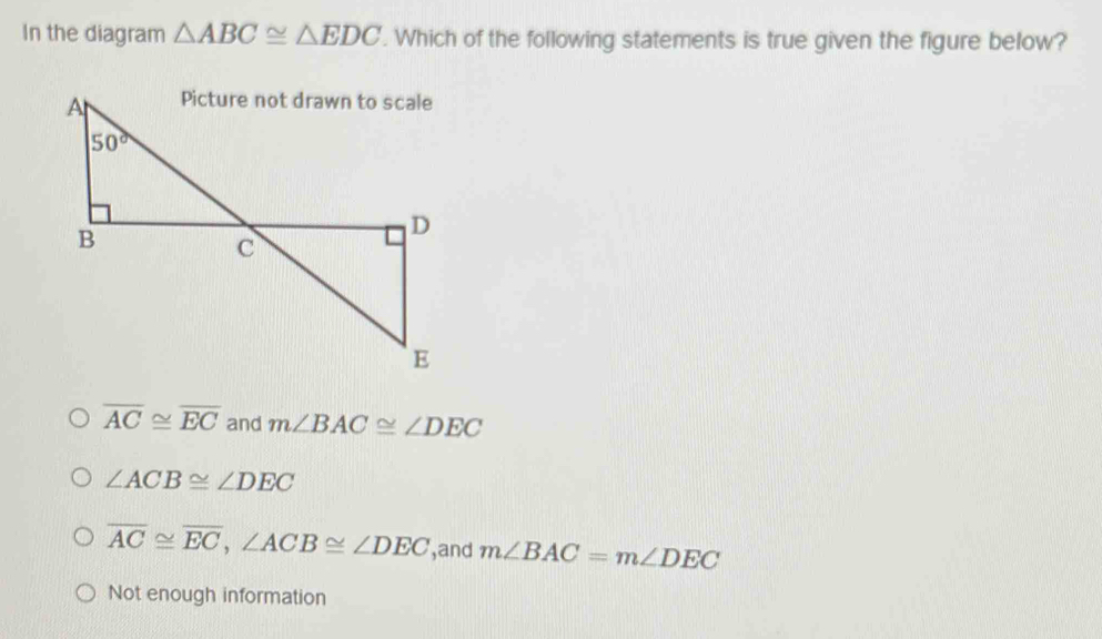 In the diagram △ ABC≌ △ EDC. Which of the following statements is true given the figure below?
overline AC≌ overline EC and m∠ BAC≌ ∠ DEC
∠ ACB≌ ∠ DEC
overline AC≌ overline EC,∠ ACB≌ ∠ DEC ,and m∠ BAC=m∠ DEC
Not enough information