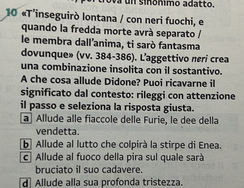 ova un siñónimo adatto.
10 «T'inseguirò lontana / con neri fuochi, e
quando la fredda morte avrà separato /
le membra dall’anima, ti sarò fantasma
dovunque» (vv. 384-386). L’aggettivo neri crea
una combinazione insolita con il sostantivo.
A che cosa allude Didone? Puoi ricavarne il
significato dal contesto: rileggi con attenzione
il passo e seleziona la risposta giusta.
a Allude alle fiaccole delle Furie, le dee della
vendetta.
b Allude al lutto che colpirà la stirpe di Enea.
c Allude al fuoco della pira sul quale sarà
bruciato il suo cadavere.
d Allude alla sua profonda tristezza.