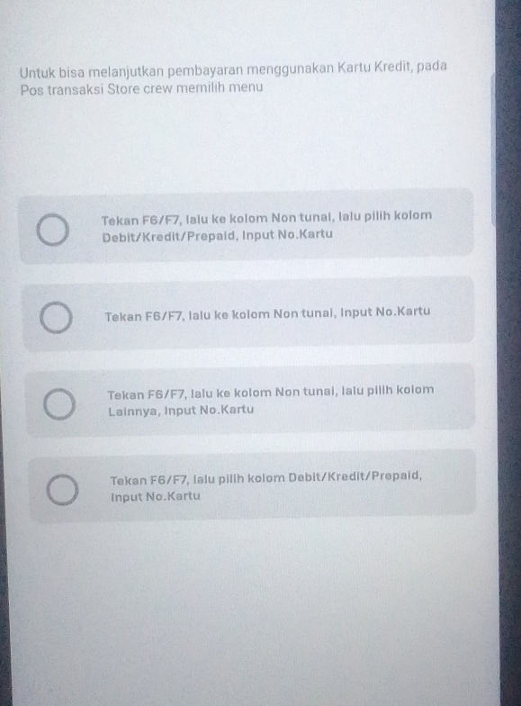 Untuk bisa melanjutkan pembayaran menggunakan Kartu Kredit, pada
Pos transaksi Store crew memilih menu
Tekan F6/F7, lalu ke kolom Non tunai, lalu pilih kolom
Debit/Kredit/Prepaid, Input No.Kartu
Tekan F6/F7, lalu ke kolom Non tunai, Input No.Kartu
Tekan F6/F7, lalu ke kolom Non tunai, lalu pillh kolom
Lainnya, Input No.Kartu
Tekan F6/F7, lalu pilih kolom Debit/Kredit/Prepaid,
Input No.Kartu