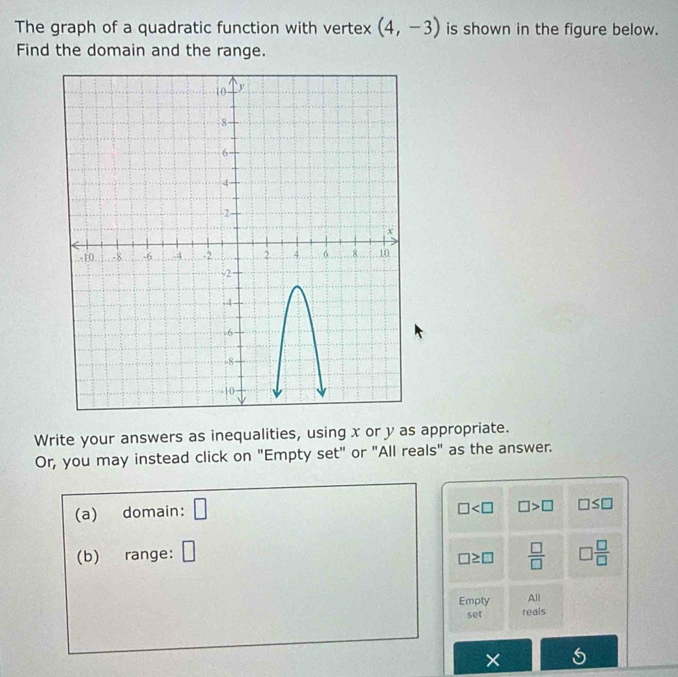 The graph of a quadratic function with vertex (4,-3) is shown in the figure below. 
Find the domain and the range. 
Write your answers as inequalities, using x or y as appropriate. 
Or, you may instead click on "Empty set" or "All reals" as the answer. 
(a) domain: □
□ □ >□ □ ≤ □
(b) range: □  □ /□   □  □ /□  
□ ≥ □
Emply All 
set reals 
×