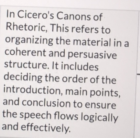 In Cicero's Canons of 
Rhetoric, This refers to 
organizing the material in a 
coherent and persuasive 
structure. It includes 
deciding the order of the 
introduction, main points, 
and conclusion to ensure 
the speech flows logically 
and effectively.