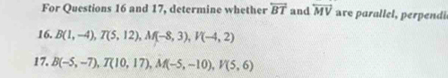 For Questions 16 and 17, determine whether overleftrightarrow BT and overleftrightarrow MV re par lel erpeni 
16. B(1,-4), T(5,12), M(-8,3), V(-4,2)
17. B(-5,-7), T(10,17), M(-5,-10), V(5,6)