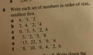 “ 
4 Write each set of numbers in order of size, 
smallest first. 
a 4,¯3,¯2 
b 2, 4, ¯2, ¯4 
c 0, ¯3, 5, ¯2, 4
d ¯3, ¯2, ¯5, ¯6 
e ¯17, 23, 5, ¯9, ¯4 
f ¯8, ¯10, ¯6, 4, ¯2, 6
ite down the