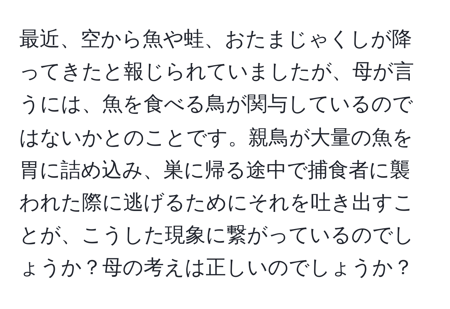 最近、空から魚や蛙、おたまじゃくしが降ってきたと報じられていましたが、母が言うには、魚を食べる鳥が関与しているのではないかとのことです。親鳥が大量の魚を胃に詰め込み、巣に帰る途中で捕食者に襲われた際に逃げるためにそれを吐き出すことが、こうした現象に繋がっているのでしょうか？母の考えは正しいのでしょうか？