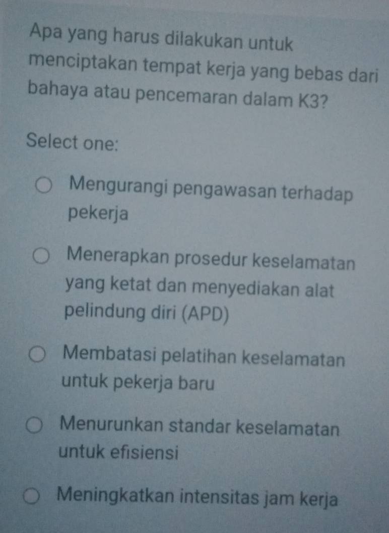 Apa yang harus dilakukan untuk
menciptakan tempat kerja yang bebas dari
bahaya atau pencemaran dalam K3?
Select one:
Mengurangi pengawasan terhadap
pekerja
Menerapkan prosedur keselamatan
yang ketat dan menyediakan alat
pelindung diri (APD)
Membatasi pelatihan keselamatan
untuk pekerja baru
Menurunkan standar keselamatan
untuk efisiensi
Meningkatkan intensitas jam kerja