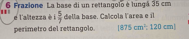 Frazione La base di un rettangolo è lungá 35 cm
e l'altezza è i  5/7  della base. Calcola l’area e il 
perimetro del rettangolo. [875cm^2;120cm n