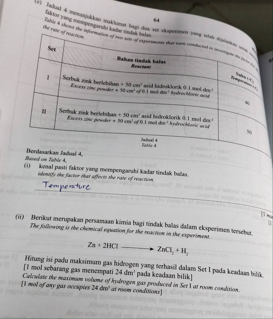 faktor yang mempengaruhi kada
(Q) Jadual 4 menunjukkan maklumat bagi dua set ek
the rate
Table 4 shows the in
s
Based on Table 4,
(i) kenal pasti faktor yang mempengaruhi kadar tindak balas.
identify the factor that affects the rate of reaction.
_
[1 ma
[1
(ii) Berikut merupakan persamaan kimia bagi tindak balas dalam eksperimen tersebut.
The following is the chemical equation for the reaction in the experiment.
Zn+2HCl _  to ZnCl_2+H_2
Hitung isi padu maksimum gas hidrogen yang terhasil dalam Set I pada keadaan bilik.
[1 mol sebarang gas menempati 24dm^3 pada keadaan bilik]
Calculate the maximum volume of hydrogen gas produced in Set I at room condition.
[1 mol of any gas occupies 24dm^3 at room conditions]