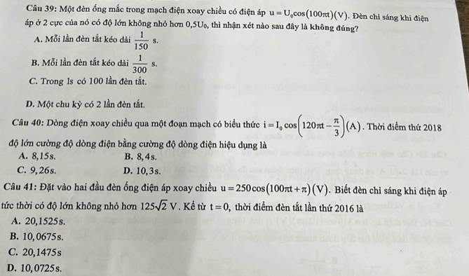 Một đèn ống mắc trong mạch điện xoay chiều có điện áp u=U_0cos (100π t)(V). Đèn chỉ sáng khi điện
áp ở 2 cực của nó có độ lớn không nhỏ hơn 0,5U₀, thì nhận xét nào sau đây là không đúng?
A. Mỗi lần đèn tắt kéo dài  1/150 s.
B. Mỗi lần đèn tắt kéo dài  1/300 s.
C. Trong 1s có 100 lần đèn tắt.
D. Một chu kỳ có 2 lần đèn tắt,
Câu 40: Dòng điện xoay chiều qua một đoạn mạch có biểu thức i=I_0cos (120π t- π /3 )(A). Thời điểm thứ 2018
độ lớn cường độ dòng điện bằng cường độ dòng điện hiệu dụng là
A. 8, 15s. B. 8, 4s.
C. 9,26s. D. 10, 3 s.
Câu 41: Đặt vào hai đầu đèn ống điện áp xoay chiều u=250cos (100π t+π )(V). Biết đèn chỉ sáng khi điện áp
tức thời có độ lớn không nhỏ hơn 125sqrt(2)V. Kề từ t=0 0, thời điềm đèn tắt lần thứ 2016 là
A. 20,1525s.
B. 10, 0675 s.
C. 20,1475s
D. 10, 0725 s.