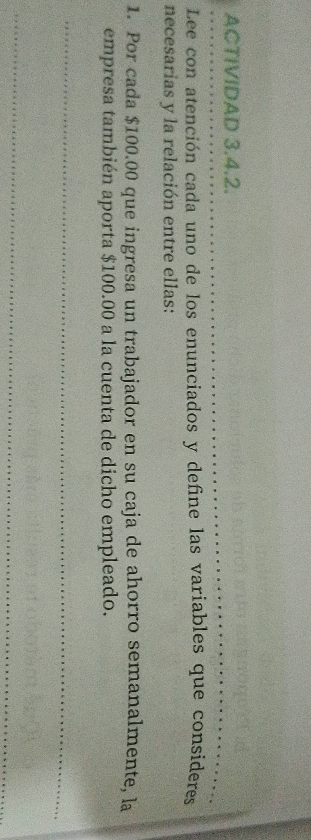 ACTIVIDAD 3.4.2. 
_ 
_ 
Lee con atención cada uno de los enunciados y define las variables que consideres 
necesarias y la relación entre ellas: 
1. Por cada $100.00 que ingresa un trabajador en su caja de ahorro semanalmente, la 
empresa también aporta $100.00 a la cuenta de dicho empleado. 
_ 
_