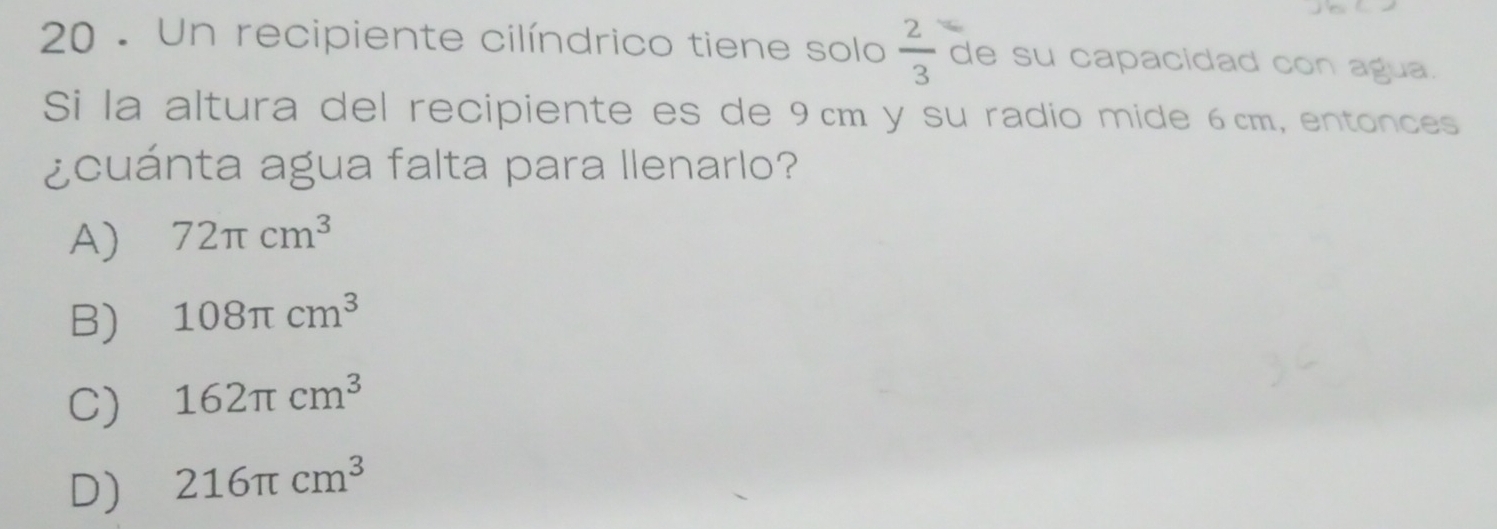 20 . Un recipiente cilíndrico tiene solo  2/3  de su capacidad con agua.
Si la altura del recipiente es de 9cm y su radio mide 6cm, entonces
¿cuánta agua falta para llenarlo?
A) 72π cm^3
B) 108π cm^3
C) 162π cm^3
D) 216π cm^3