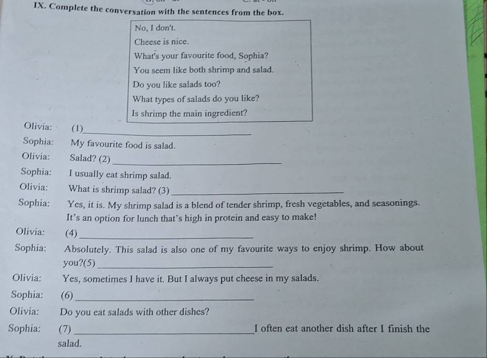 Complete the conversation with the sentences from the box. 
No, I don't. 
Cheese is nice. 
What's your favourite food, Sophia? 
You seem like both shrimp and salad. 
Do you like salads too? 
What types of salads do you like? 
Is shrimp the main ingredient? 
_ 
_ 
Olivia: (1) 
Sophia: My favourite food is salad. 
Olivia: Salad? (2)_ 
Sophia: I usually eat shrimp salad. 
Olivia: What is shrimp salad? (3)_ 
Sophia: Yes, it is. My shrimp salad is a blend of tender shrimp, fresh vegetables, and seasonings. 
It’s an option for lunch that’s high in protein and easy to make! 
Olivia: (4)_ 
Sophia: Absolutely. This salad is also one of my favourite ways to enjoy shrimp. How about 
you?(5)_ 
Olivia: Yes, sometimes I have it. But I always put cheese in my salads. 
Sophia: (6)_ 
Olivia: Do you eat salads with other dishes? 
Sophia: (7) _I often eat another dish after I finish the 
salad.