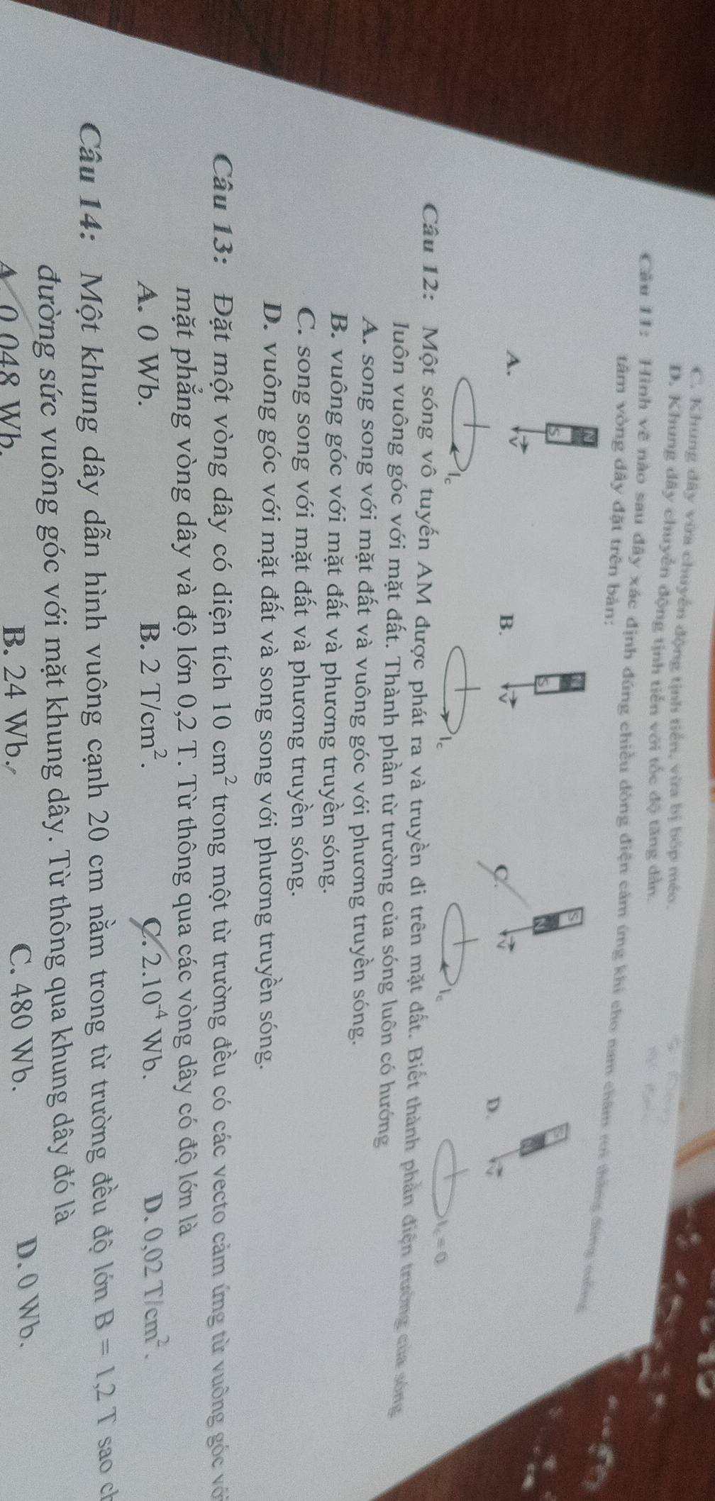C. Khung đây vừa chuyển động tịnh tiến, vừa bị bóp méo.
D. Khung dây chuyển động tịnh tiến với tốc độ tăng dẫn.
Cầu 11: Hình vẽ nào sau đây xác định đúng chiều đòng điện cảm ứng khi cho nam châm rới thắng đùng mống
tâm vòng dây đặt trên bàn:
A.
B.
C
D.
l_c=0
Câu 12: Một sóng vô tuyến AM được phát ra và truyền đi trên mặt đất. Biết thành phản điện trường của sóng
luôn vuông góc với mặt đất. Thành phần từ trường của sóng luôn có hướng
A. song song với mặt đất và vuông góc với phương truyền sóng.
B. vuông góc với mặt đất và phương truyền sóng.
C. song song với mặt đất và phương truyền sóng.
D. vuông góc với mặt đất và song song với phương truyền sóng.
Câu 13: Đặt một vòng dây có diện tích 10cm^2 trong một từ trường đều có các vecto cảm ứng từ vuông góc với
mặt phẳng vòng dây và độ lớn 0,2 T. Từ thông qua các vòng dây có độ lớn là
A. 0 Wb. B. 2T/cm^2. C. 2.10^(-4)V √b. D. 0,02T/cm^2. 
Câu 14: Một khung dây dẫn hình vuông cạnh 20 cm nằm trong từ trường đều độ lớn B=1,2T sao ch
đường sức vuông góc với mặt khung dây. Từ thông qua khung dây đó là
Δ 0 048 Wb B. 24 Wb. C. 480 Wb. D. 0 Wb.
