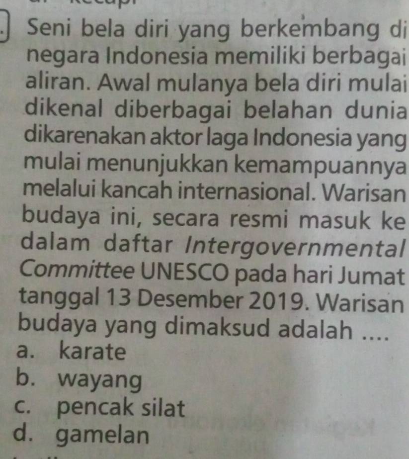 Seni bela diri yang berkembang di
negara Indonesia memiliki berbagai
aliran. Awal mulanya bela diri mulai
dikenal diberbagai belahan dunia
dikarenakan aktor laga Indonesia yang
mulai menunjukkan kemampuannya
melalui kancah internasional. Warisan
budaya ini, secara resmi masuk ke
dalam daftar Intergovernmental
Committee UNESCO pada hari Jumat
tanggal 13 Desember 2019. Warisan
budaya yang dimaksud adalah ....
a. karate
b. wayang
c. pencak silat
d. gamelan