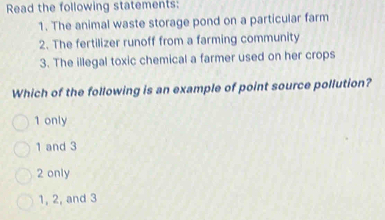 Read the following statements:
1. The animal waste storage pond on a particular farm
2. The fertilizer runoff from a farming community
3. The illegal toxic chemical a farmer used on her crops
Which of the following is an example of point source pollution?
1 only
1 and 3
2 only
1, 2, and 3