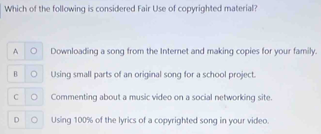 Which of the following is considered Fair Use of copyrighted material?
A U Downloading a song from the Internet and making copies for your family.
B Using small parts of an original song for a school project.
C 。 Commenting about a music video on a social networking site.
D 。 Using 100% of the lyrics of a copyrighted song in your video.