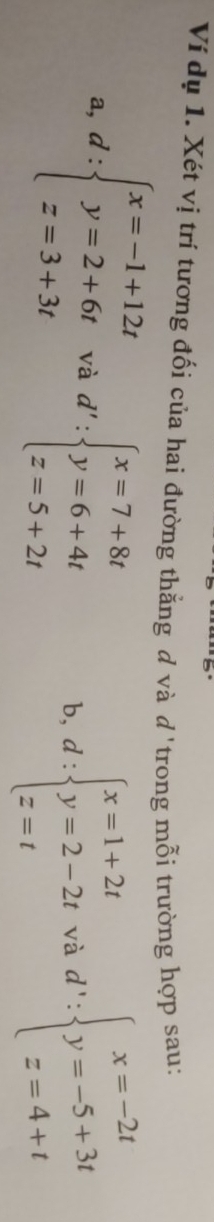 Ví dụ 1. Xét vị trí tương đối của hai đường thằng d và d'trong mỗi trường hợp sau: 
a, d:beginarrayl x=-1+12t y=2+6t z=3+3tendarray. V hd':beginarrayl x=7+8t y=6+4t z=5+2tendarray. b, d:beginarrayl x=1+2t y=2-2t z=tendarray. vad':beginarrayl x=-2t y=-5+3t z=4+tendarray.