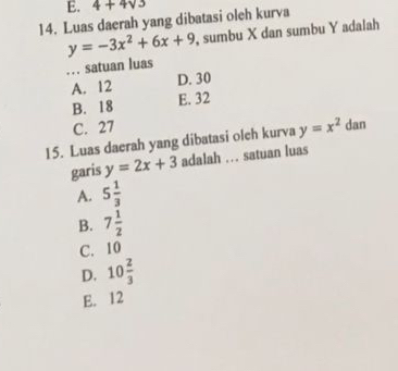 4+4sqrt(3)
14. Luas daerah yang dibatasi oleh kurva
y=-3x^2+6x+9 , sumbu X dan sumbu Y adalah
… satuan luas
A. 12 D. 30
B. 18
E. 32
C. 27
15. Luas daerah yang dibatasi oleh kurva y=x^2 dan
garis y=2x+3 adalah ... satuan luas
A. 5 1/3 
B. 7 1/2 
C. 10
D. 10 2/3 
E. 12