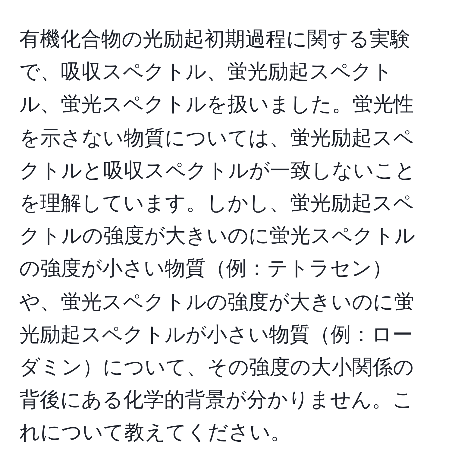 有機化合物の光励起初期過程に関する実験で、吸収スペクトル、蛍光励起スペクトル、蛍光スペクトルを扱いました。蛍光性を示さない物質については、蛍光励起スペクトルと吸収スペクトルが一致しないことを理解しています。しかし、蛍光励起スペクトルの強度が大きいのに蛍光スペクトルの強度が小さい物質例：テトラセンや、蛍光スペクトルの強度が大きいのに蛍光励起スペクトルが小さい物質例：ローダミンについて、その強度の大小関係の背後にある化学的背景が分かりません。これについて教えてください。