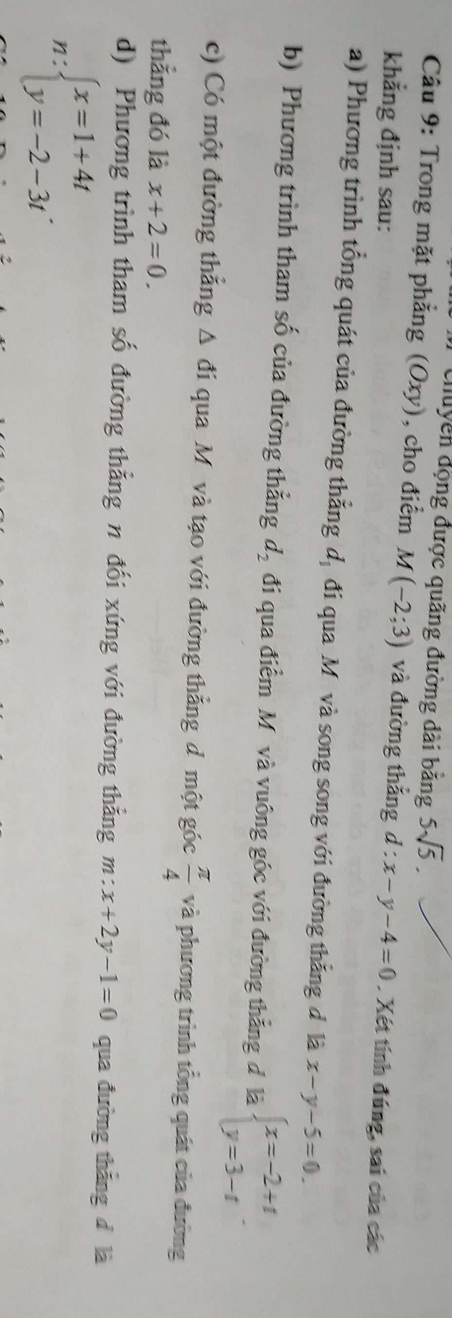 chuyền động được quãng đường dài bằng 5sqrt(5). 
Câu 9: Trong mặt phẳng (Oxy), cho điểm M(-2;3) và đường thắng 
khẳng định sau: d:x-y-4=0. Xét tính đúng, sai của các 
a) Phương trình tổng quát của đường thẳng dị đi qua Mô và song song với đường thẳng đ là x-y-5=0. 
b) Phương trình tham số của đường thẳng d_2 đi qua điểm Mô và vuông góc với đường thẳng đ là beginarrayl x=-2+t y=3-tendarray.. 
c) Có một đường thắng △ di qua Mô và tạo với đường thẳng d một góc  π /4  và phương trình tổng quát của đường 
thẳng đó là x+2=0. 
d) Phương trình tham số đường thẳng n đối xứng với đường thẳng m:x+2y-1=0 qua đường thắng d là
n:beginarrayl x=1+4t y=-2-3tendarray..