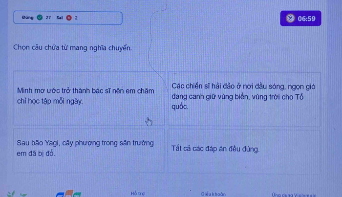 Đúng 27 Sai 2 06:59 
Chọn câu chứa từ mang nghĩa chuyển. 
Minh mơ ước trở thành bác sĩ nên em chăm Các chiến sĩ hải đảo ở nơi đầu sóng, ngọn gió 
chỉ học tập mỗi ngày. 
đang canh giữ vùng biển, vùng trời cho Tổ 
quốc. 
Sau bão Yagi, cây phượng trong sân trường Tất cả các đáp án đều đúng. 
em đã bị đồ. 
Hỗ trợ Điều khoản Ứng dụng Violympic