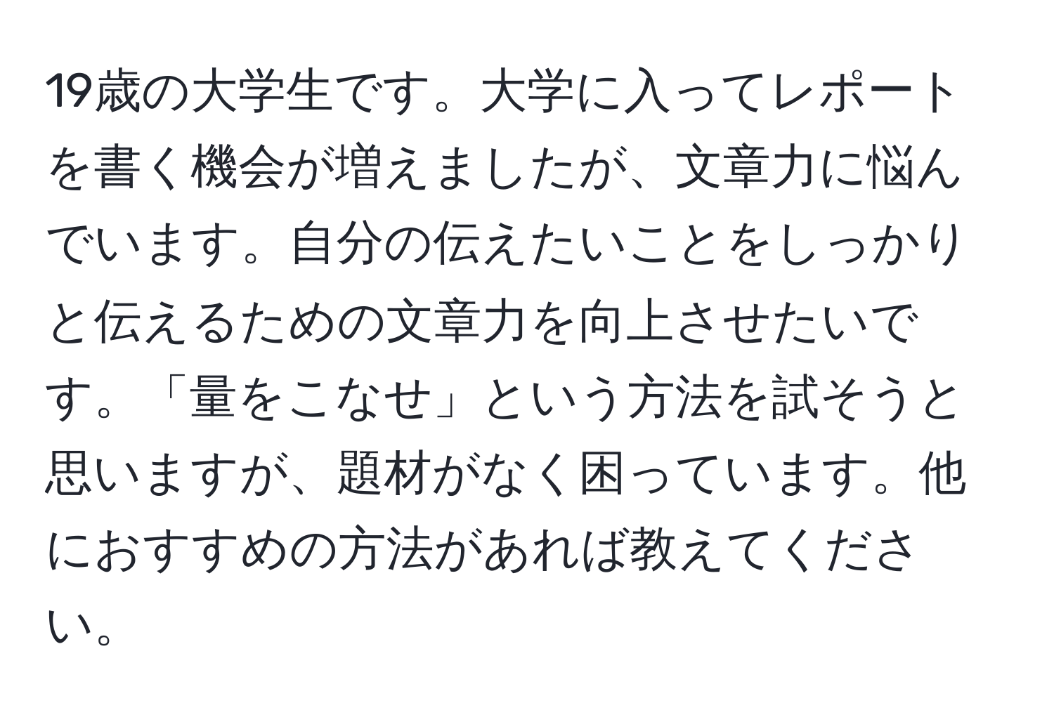 19歳の大学生です。大学に入ってレポートを書く機会が増えましたが、文章力に悩んでいます。自分の伝えたいことをしっかりと伝えるための文章力を向上させたいです。「量をこなせ」という方法を試そうと思いますが、題材がなく困っています。他におすすめの方法があれば教えてください。