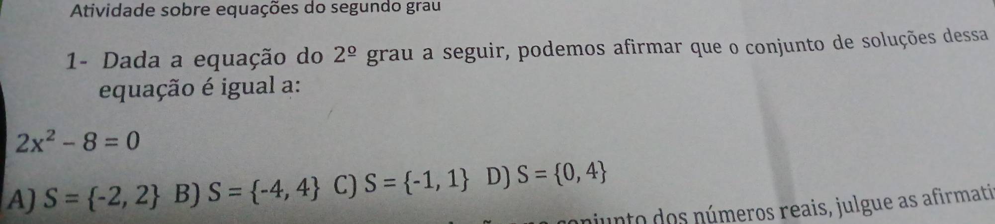 Atividade sobre equações do segundo grau
1- Dada a equação do 2^(_ circ) grau a seguir, podemos afirmar que o conjunto de soluções dessa
equação é igual a:
2x^2-8=0
A) S= -2,2 B) S= -4,4 C) S= -1,1 D) S= 0,4
niunto dos números reais, julgue as afirmati