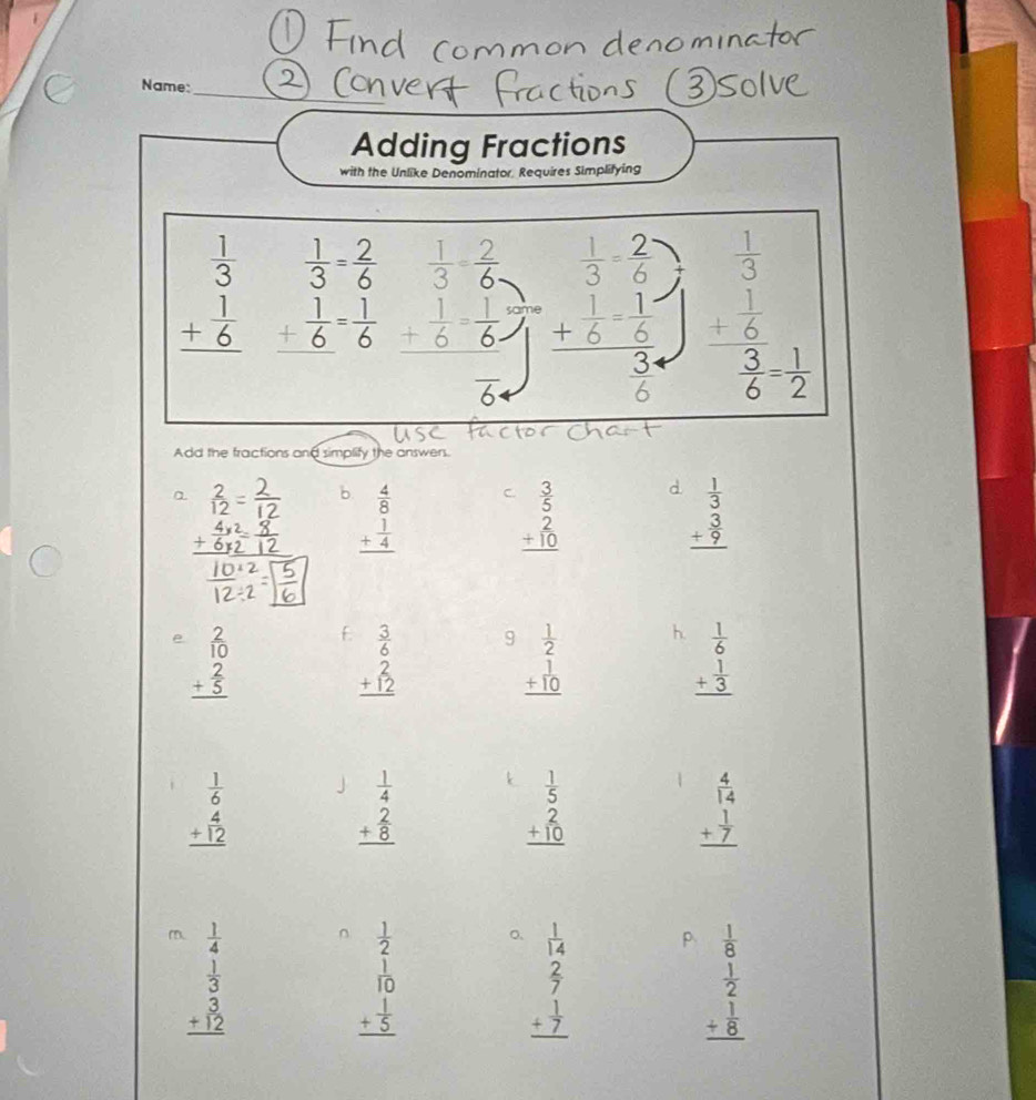 Name:_
Adding Fractions
with the Unlike Denominator. Requires Simplifying
 1/3 = 2/6 
beginarrayr  1/3  + 1/6  hline endarray _ + 1/6 = 1/6  beginarrayr  1/3 = 2/6  + 1/6 = 1/6  hline endarray beginarrayr  1/3 - 2/6  +  1/6 - 1/6 endarray frac 3 beginarrayr  1/3  + 1/6  hline endarray
6
 3/6 = 1/2 
Add the fractions and simplify the answers.
a  2/12  b. beginarrayr  4/8  + 1/4  hline endarray C. beginarrayr  3/5  2 +10 hline endarray d. beginarrayr  1/3  + 3/9  hline endarray
e beginarrayr 2 10 + 2/5  hline endarray
beginarrayr  3/6   2/12  hline endarray 9 beginarrayr  1/2  +10 hline endarray h. beginarrayr  1/6  + 1/3  hline endarray
beginarrayr  1/6  + 4/12  hline endarray 」 beginarrayr  1/4  _ frac 8 hline endarray k beginarrayr  1/5  2 +10 hline endarray
beginarrayr  4/14  + 1/7  hline endarray
m.  1/4   1/14  p  1/8 
beginarrayr  1/3  +  3/12  hline endarray
beginarrayr  1/2  frac 1+ 1/5  hline endarray
beginarrayr  2/7  + 1/7  hline endarray
beginarrayr  1/2  + 1/8  hline endarray