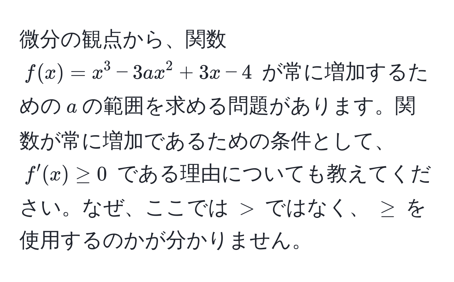 微分の観点から、関数 $f(x) = x^3 - 3ax^2 + 3x - 4$ が常に増加するための$a$の範囲を求める問題があります。関数が常に増加であるための条件として、$f'(x) ≥ 0$ である理由についても教えてください。なぜ、ここでは $>$ ではなく、 $≥$ を使用するのかが分かりません。