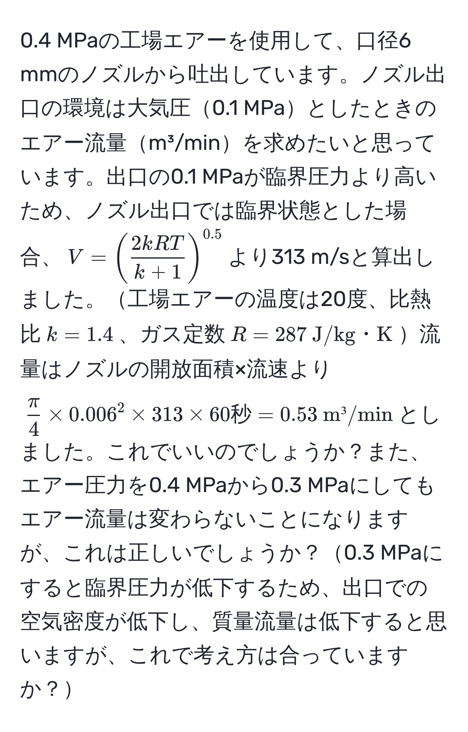 0.4 MPaの工場エアーを使用して、口径6 mmのノズルから吐出しています。ノズル出口の環境は大気圧0.1 MPaとしたときのエアー流量m³/minを求めたいと思っています。出口の0.1 MPaが臨界圧力より高いため、ノズル出口では臨界状態とした場合、$V=( 2kRT/k+1 )^0.5$より313 m/sと算出しました。工場エアーの温度は20度、比熱比$k=1.4$、ガス定数$R=287  J/kg・K$流量はノズルの開放面積×流速より$ π/4  * 0.006^(2 * 313 * 60 秒) = 0.53  m³/min$としました。これでいいのでしょうか？また、エアー圧力を0.4 MPaから0.3 MPaにしてもエアー流量は変わらないことになりますが、これは正しいでしょうか？0.3 MPaにすると臨界圧力が低下するため、出口での空気密度が低下し、質量流量は低下すると思いますが、これで考え方は合っていますか？