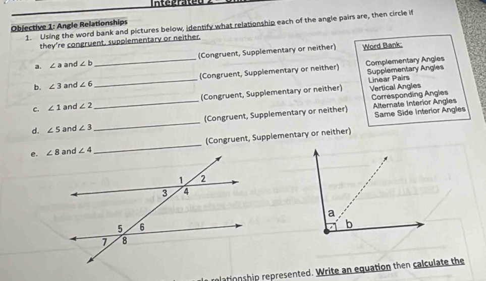 Integrated
1. Using the word bank and pictures below, identify what relationship each of the angle pairs are, then circle if
Objective 1: Angle Relationships
they’re congruent, supplementary or neither.
a. ∠ a and ∠ b _(Congruent, Supplementary or neither) Word Bank;
Complementary Angles
b. ∠ 3 and ∠ 6 _(Congruent, Supplementary or neither) Supplementary Angles
Linear Pairs
C. ∠ 1 and ∠ 2 _(Congruent, Supplementary or neither)
Vertical Angles
Corresponding Angles
Alternate Interior Angles
d. ∠ 5 and ∠ 3 _ (Congruent, Supplementary or neither) Same Side Interior Angles
e. (Congruent, Supplementary or neither)
plationship represented. Write an equation then calculate the