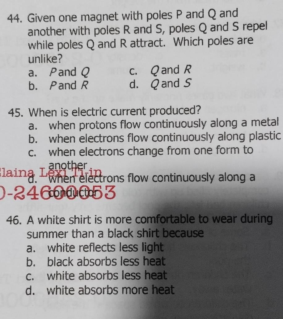 Given one magnet with poles P and Q and
another with poles R and S, poles Q and S repel
while poles Q and R attract. Which poles are
unlike?
a. Pand Q c. Q and R
b. Pand R d. Q and S
45. When is electric current produced?
a. when protons flow continuously along a metal
b. when electrons flow continuously along plastic
c. when electrons change from one form to
another
Blaina T when electrons flow continuously along a
)-24600053
46. A white shirt is more comfortable to wear during
summer than a black shirt because
a. white reflects less light
b. black absorbs less heat
c. white absorbs less heat
d. white absorbs more heat