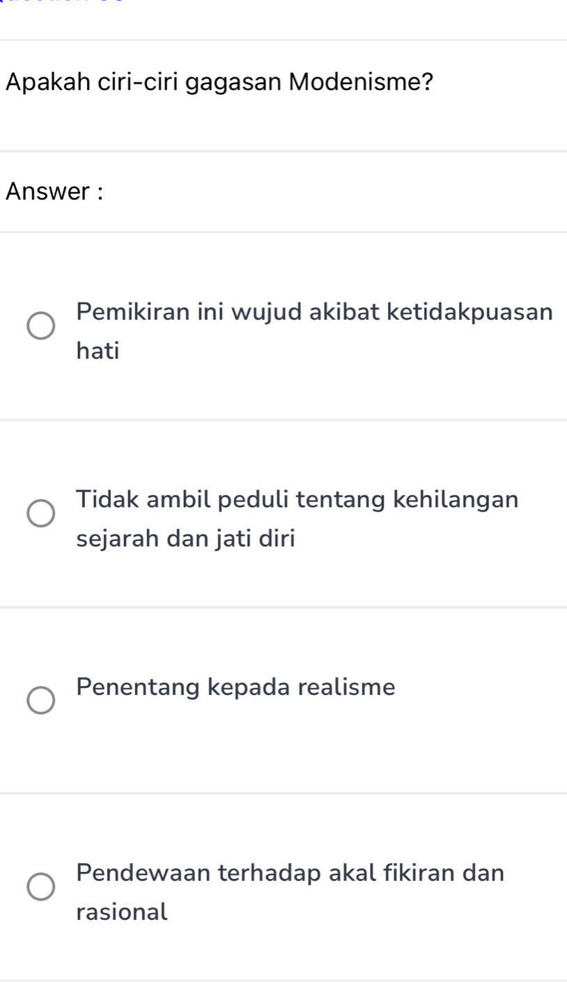 Apakah ciri-ciri gagasan Modenisme?
Answer :
Pemikiran ini wujud akibat ketidakpuasan
hati
Tidak ambil peduli tentang kehilangan
sejarah dan jati diri
Penentang kepada realisme
Pendewaan terhadap akal fikiran dan
rasional