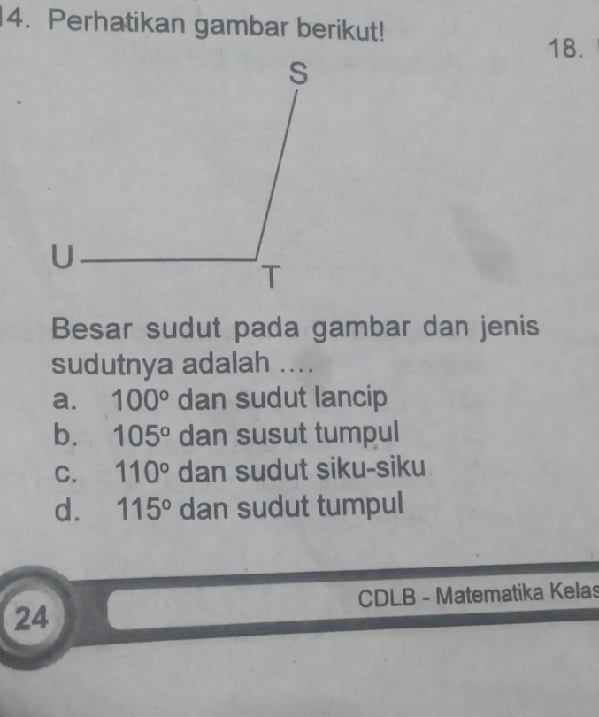 Perhatikan gambar berikut!
18.
Besar sudut pada gambar dan jenis
sudutnya adalah ....
a. 100° dan sudut lancip
b. 105° dan susut tumpul
C. 110° dan sudut siku-siku
d. 115° dan sudut tumpul
CDLB - Matematika Kelas
24