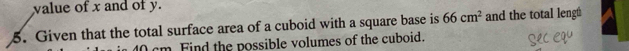 value of x and of y. 
5. Given that the total surface area of a cuboid with a square base is 66cm^2 and the total lengt
40 cm Find the possible volumes of the cuboid.