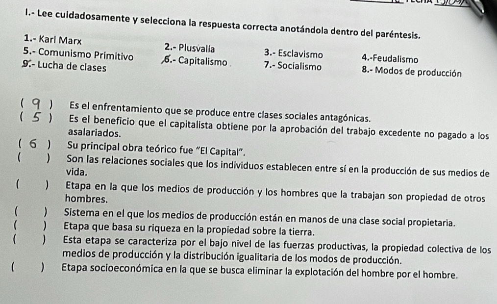 Lee cuidadosamente y selecciona la respuesta correcta anotándola dentro del paréntesis.
1.- Karl Marx 2.- Plusvalía 3.- Esclavismo 4.-Feudalismo
5.- Comunismo Primitivo 6.- Capitalismo 7.- Socialismo 8.- Modos de producción
9.- Lucha de clases
( 9 ) Es el enfrentamiento que se produce entre clases sociales antagónicas.
( 5 ) Es el beneficio que el capitalista obtiene por la aprobación del trabajo excedente no pagado a los
asalariados.
( σ ) Su principal obra teórico fue “El Capital”.
 ) Son las relaciones sociales que los individuos establecen entre sí en la producción de sus medios de
vida.
 ) Etapa en la que los medios de producción y los hombres que la trabajan son propiedad de otros
hombres.
 )Sistema en el que los medios de producción están en manos de una clase social propietaria.
( ) Etapa que basa su riqueza en la propiedad sobre la tierra.
 ) Esta etapa se caracteriza por el bajo nivel de las fuerzas productivas, la propiedad colectiva de los
medios de producción y la distribución igualitaria de los modos de producción.
 )Etapa socioeconómica en la que se busca eliminar la explotación del hombre por el hombre.