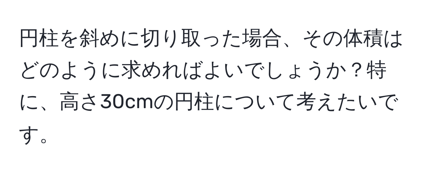 円柱を斜めに切り取った場合、その体積はどのように求めればよいでしょうか？特に、高さ30cmの円柱について考えたいです。