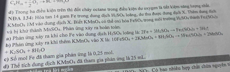 C_8H_18+frac 2O_2to 8C+9H_2O
d) Trong ba điều kiện trên thì đốt cháy octane trong điều kiện dư oxygen là tiết kiệm năng lượng nhất. 
NĐA 134: Hòa tan 14 gam Fe trong dung dịch H_2SO_4 loãng, dư thu được dung dịch X. Thêm dung địch 
KMnO4 1M vào dung dịch X. Biết KM ln O_4 1 có thể oxi hóa FeSO_4 trong môi trường H_2SO_4 thành Fe_2(SO_4)_3
và bị khử thành M nSO_4. Phản ứng xảy ra hoàn toàn. 
a) Phản ứng xảy ra khi cho Fe vào dung dịch H_2SO_4
b) Phản ứng xảy ra khi thêm KMr O_4 vào X là: 10FeSO_4+2KMnO_4+8H_2SO_4to 5Fe_2(SO_4)_3+2MnSO_4 loãng là: 2Fe+3H_2SO_4to Fe_2(SO_4)_3+3H_2uparrow
+K_2SO_4+8H_2O
c) Số mol Fe đã tham gia phản ứng là 0,25 mol. 
d) Thể tích dung dịch KMnO4 đã tham gia phản ứng là 25 mL. 
tiểm trả lời ngǎn 
Nó Có bao nhiêu hợp chất chứa nguyên từ