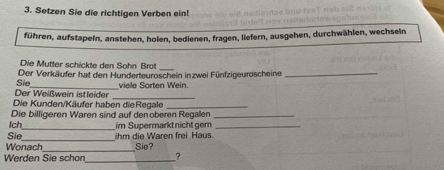 Setzen Sie die richtigen Verben ein! 
führen, aufstapeln, anstehen, holen, bedienen, fragen, liefern, ausgehen, durchwählen, wechseln 
Die Mutter schickte den Sohn Brot_ 
Der Verkäufer hat den Hunderteuroschein inzwei Fünfzigeuroscheine_ 
Sie_ viele Sorten Wein. 
Der Weißwein istleider_ 
Die Kunden/Käufer haben dieRegale_ 
Die billigeren Waren sind auf denoberen Regalen_ 
Ich_ im Supermarkt nicht gern_ 
_ 
Sie ihm die Waren frei Haus. 
_ 
Wonach Sie? 
Werden Sie schon_ ?