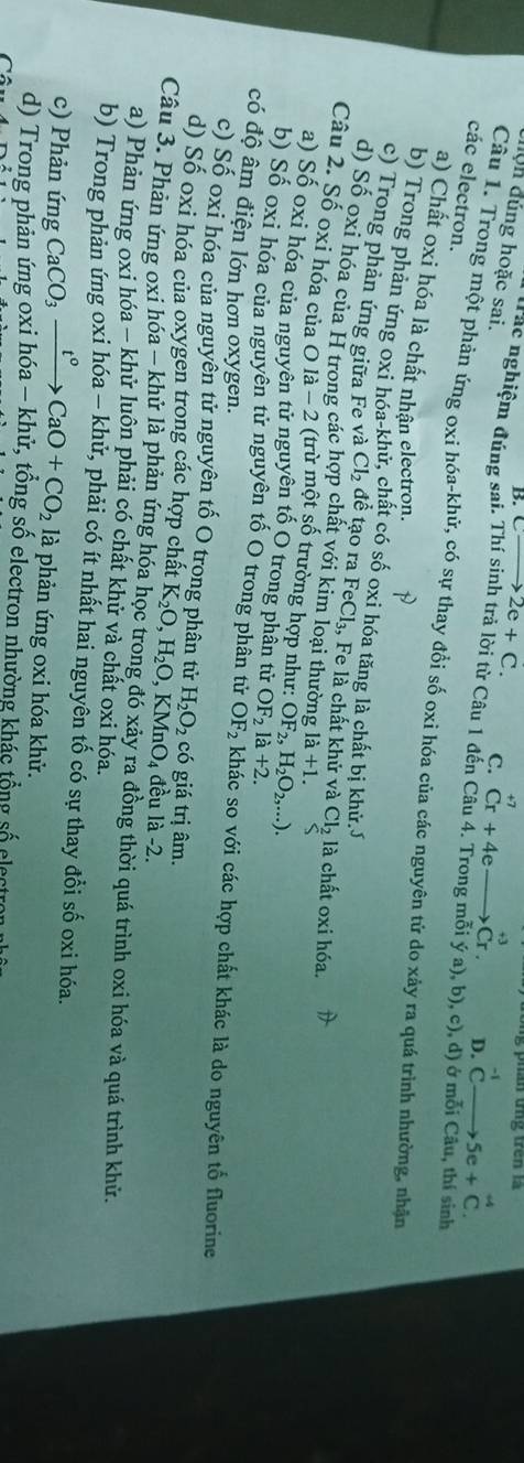 phần tng  trên  l  
hộn đủng hoặc sai.
B. to 2e+C. C. Cr+4e · Cr. ^-1Cto 5e+^+4C.
+3
Tác nghiệm đúng sai. Thí sinh trả lời từ Câu 1 đến Câu 4. Trong mỗi ý a), b), c), d)
D.
các electron.
Câu 1. Trong một phản ứng oxi hóa-khử, có sự thay đổi số oxi hóa của các nguyên tử do xảy ra quá trình nhường, nhận
h
a) Chất oxi hóa là chất nhận electron.
b) Trong phản ứng oxi hóa-khử, chất có số oxi hóa tăng là chất bị khử.J
c) Trong phản ứng giữa Fe và Cl_2 đề tạo ra FeCl_3, , Fe là chất khử và Cl_21 à chất oxi hóa.
d) Số oxi hóa của H trong các hợp chất với kim loại thường ldot a+1. 5
Câu 2. Số oxi hóa của O là - 2 (trừ một số trường hợp như: OF_2, H_2O_2,...).
a) Số oxi hóa của nguyên tử nguyên tố O trong phân tử OF_21 1+2.
b) Số oxi hóa của nguyên tử nguyên tố O trong phân tử OF_2 khác so với các hợp chất khác là do nguyên tổ fluorine
có độ âm điện lớn hơn oxygen.
c) Số oxi hóa của nguyên tử nguyên tố O trong phân tử H_2O_2 có giá trị âm.
d) Số oxi hóa của oxygen trong các hợp chất K_2O,H_2O,KMnO_4 đều là -2.
Câu 3. Phản ứng oxi hóa - khử là phản ứng hóa học trong đó xảy ra đồng thời quá trình oxi hóa và quá trình khử.
a) Phản ứng oxi hóa - khử luôn phải có chất khử và chất oxi hóa.
b) Trong phản ứng oxi hóa - khử, phải có ít nhất hai nguyên tố có sự thay đổi số oxi hóa.
c) Phản ứng CaCO_3xrightarrow t°CaO+CO_2 là phản ứng oxi hóa khử.
d) Trong phản ứng oxi hóa - khử, tổng số electron nhường khác tổng số electron