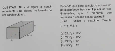 A figura a seguir Sabendo que para calcular o volume do
representa uma piscina no formato de paralelepípedo basta multiplicar as três
um paralelepípedo. dimensões, qual o monômio que
expressa o volume dessa piscina?
(Dica - utilize a seguinte fórmula:
2u V=B.H.L)
4xy+2
(a) 24x^3y+12x^2
(b) 24x^2y+12x^2
3
(c) 24x^3y+12.
(d) 12x^2y+12