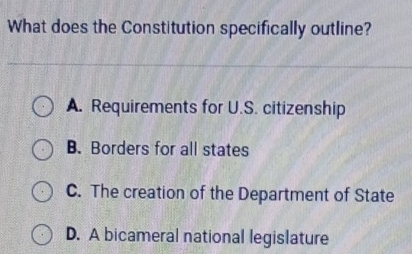 What does the Constitution specifically outline?
A. Requirements for U.S. citizenship
B. Borders for all states
C. The creation of the Department of State
D. A bicameral national legislature