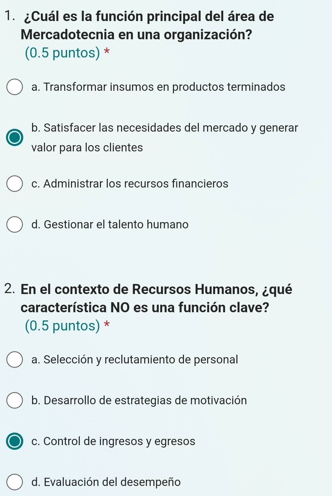 ¿Cuál es la función principal del área de
Mercadotecnia en una organización?
(0.5 puntos) *
a. Transformar insumos en productos terminados
b. Satisfacer las necesidades del mercado y generar
valor para los clientes
c. Administrar los recursos financieros
d. Gestionar el talento humano
2. En el contexto de Recursos Humanos, ¿qué
característica NO es una función clave?
(0.5 puntos) *
a. Selección y reclutamiento de personal
b. Desarrollo de estrategias de motivación
c. Control de ingresos y egresos
d. Evaluación del desempeño