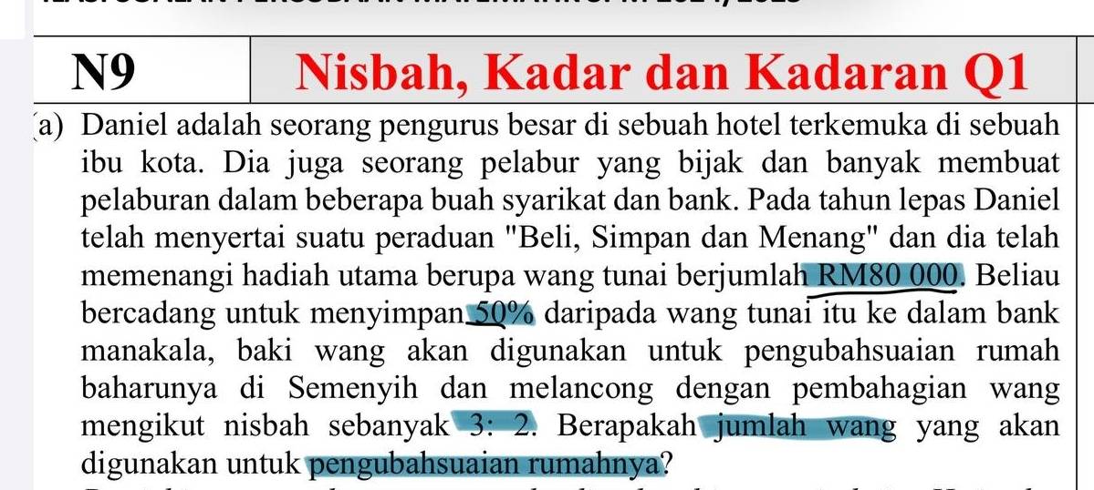 N9 Nisbah, Kadar dan Kadaran Q1 
(a) Daniel adalah seorang pengurus besar di sebuah hotel terkemuka di sebuah 
ibu kota. Dia juga seorang pelabur yang bijak dan banyak membuat 
pelaburan dalam beberapa buah syarikat dan bank. Pada tahun lepas Daniel 
telah menyertai suatu peraduan "Beli, Simpan dan Menang" dan dia telah 
memenangi hadiah utama berupa wang tunai berjumlah RM80 000. Beliau 
bercadang untuk menyimpan 50% daripada wang tunai itu ke dalam bank 
manakala, baki wang akan digunakan untuk pengubahsuaian rumah 
baharunya di Semenyih dan melancong dengan pembahagian wang 
mengikut nisbah sebanyak 3: 2. Berapakah jumlah wang yang akan 
digunakan untuk pengubahsuaian rumahnya?